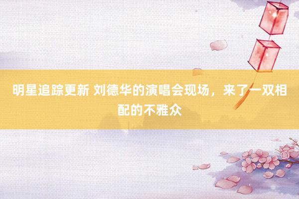 明星追踪更新 刘德华的演唱会现场，来了一双相配的不雅众