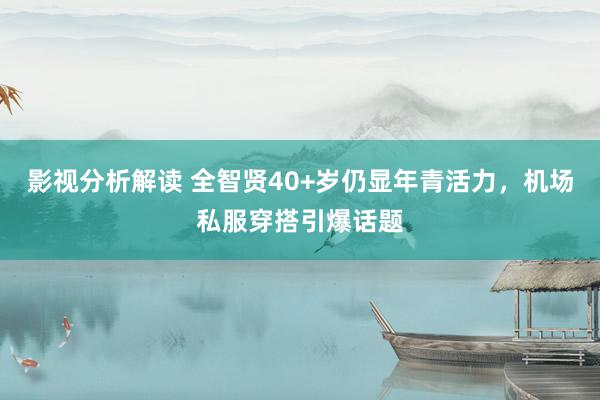 影视分析解读 全智贤40+岁仍显年青活力，机场私服穿搭引爆话题