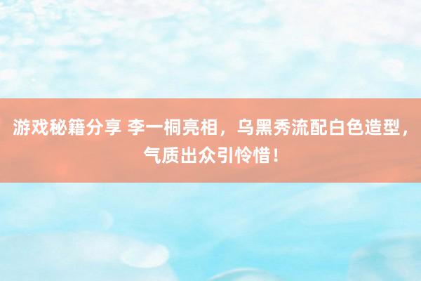 游戏秘籍分享 李一桐亮相，乌黑秀流配白色造型，气质出众引怜惜！