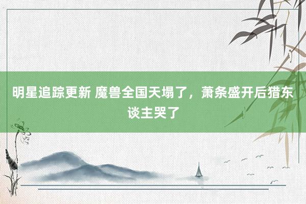 明星追踪更新 魔兽全国天塌了，萧条盛开后猎东谈主哭了