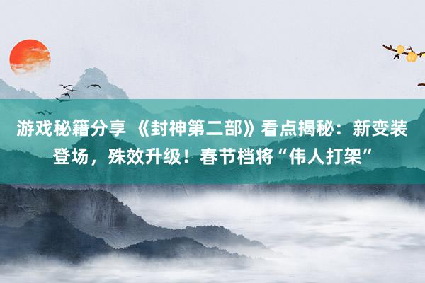 游戏秘籍分享 《封神第二部》看点揭秘：新变装登场，殊效升级！春节档将“伟人打架”