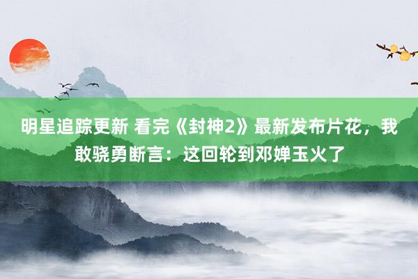 明星追踪更新 看完《封神2》最新发布片花，我敢骁勇断言：这回轮到邓婵玉火了