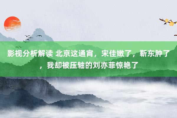 影视分析解读 北京这通宵，宋佳嫩了，靳东肿了，我却被压轴的刘亦菲惊艳了