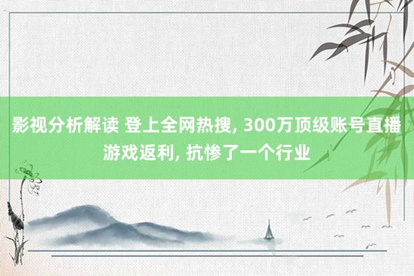 影视分析解读 登上全网热搜, 300万顶级账号直播游戏返利, 抗惨了一个行业