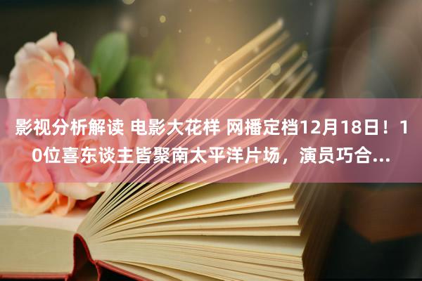 影视分析解读 电影大花样 网播定档12月18日！10位喜东谈主皆聚南太平洋片场，演员巧合...