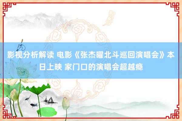 影视分析解读 电影《张杰曜北斗巡回演唱会》本日上映 家门口的演唱会超越瘾