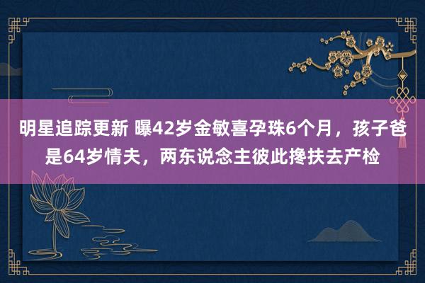 明星追踪更新 曝42岁金敏喜孕珠6个月，孩子爸是64岁情夫，两东说念主彼此搀扶去产检