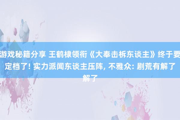 游戏秘籍分享 王鹤棣领衔《大奉击柝东谈主》终于要定档了! 实力派闻东谈主压阵, 不雅众: 剧荒有解了