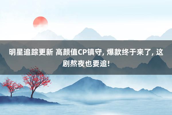 明星追踪更新 高颜值CP镇守, 爆款终于来了, 这剧熬夜也要追!