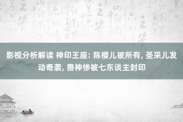 影视分析解读 神印王座: 陈樱儿被所有, 圣采儿发动奇袭, 兽神惨被七东谈主封印