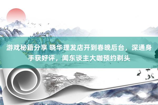 游戏秘籍分享 晓华理发店开到春晚后台，深通身手获好评，闻东谈主大咖预约剃头