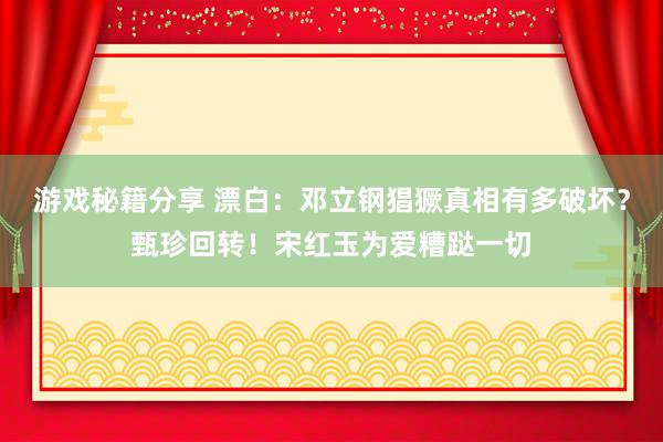 游戏秘籍分享 漂白：邓立钢猖獗真相有多破坏？甄珍回转！宋红玉为爱糟跶一切