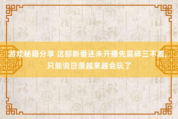 游戏秘籍分享 这部新番还未开播先震碎三不雅, 只能说日漫越来越会玩了