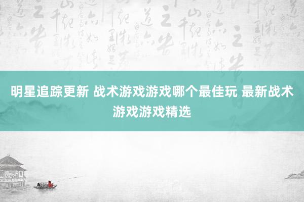 明星追踪更新 战术游戏游戏哪个最佳玩 最新战术游戏游戏精选