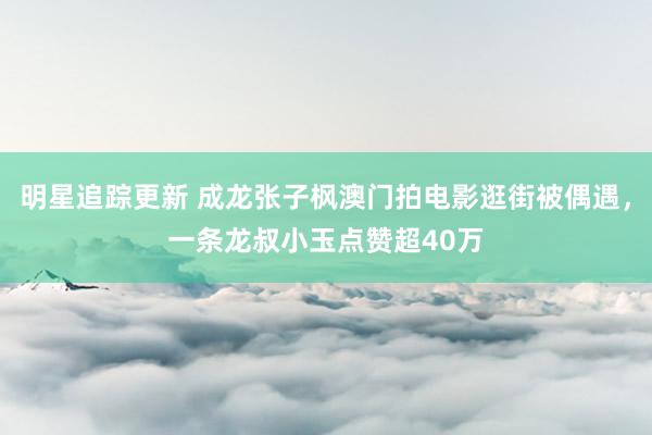 明星追踪更新 成龙张子枫澳门拍电影逛街被偶遇，一条龙叔小玉点赞超40万