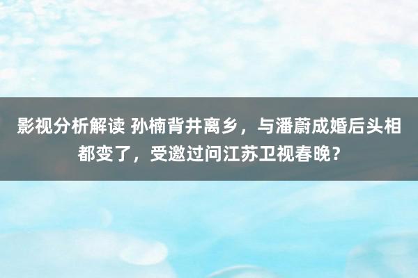 影视分析解读 孙楠背井离乡，与潘蔚成婚后头相都变了，受邀过问江苏卫视春晚？