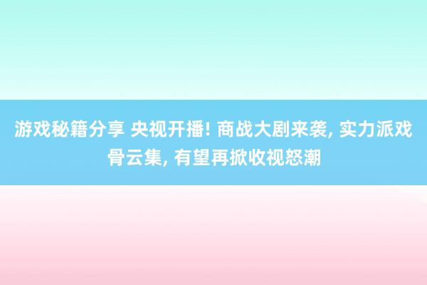 游戏秘籍分享 央视开播! 商战大剧来袭, 实力派戏骨云集, 有望再掀收视怒潮