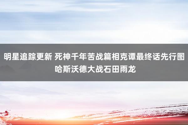 明星追踪更新 死神千年苦战篇相克谭最终话先行图 哈斯沃德大战石田雨龙