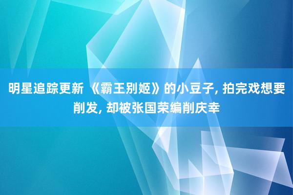 明星追踪更新 《霸王别姬》的小豆子, 拍完戏想要削发, 却被张国荣编削庆幸