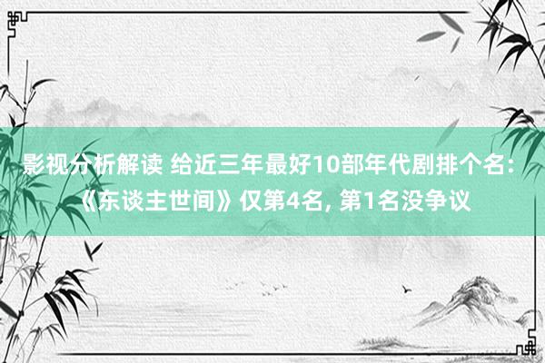 影视分析解读 给近三年最好10部年代剧排个名: 《东谈主世间》仅第4名, 第1名没争议