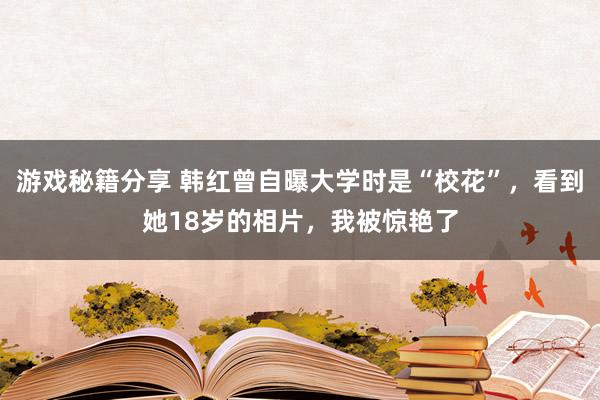 游戏秘籍分享 韩红曾自曝大学时是“校花”，看到她18岁的相片，我被惊艳了