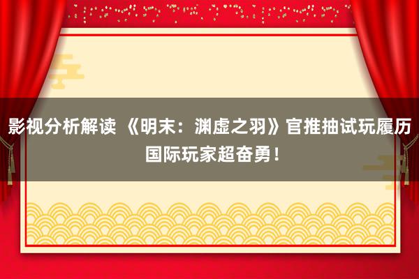 影视分析解读 《明末：渊虚之羽》官推抽试玩履历 国际玩家超奋勇！