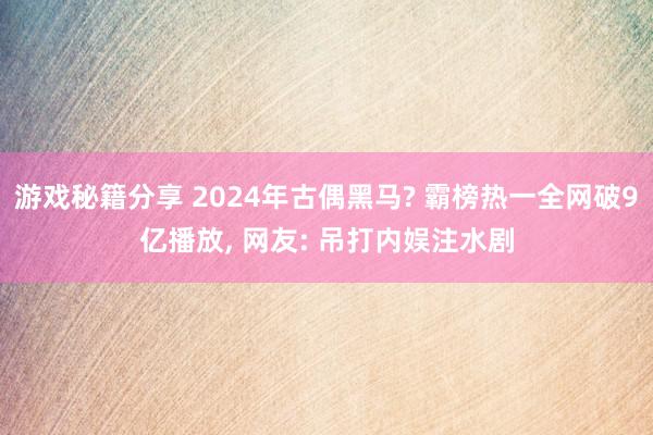 游戏秘籍分享 2024年古偶黑马? 霸榜热一全网破9亿播放, 网友: 吊打内娱注水剧