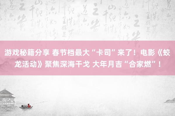 游戏秘籍分享 春节档最大“卡司”来了！电影《蛟龙活动》聚焦深海干戈 大年月吉“合家燃”！