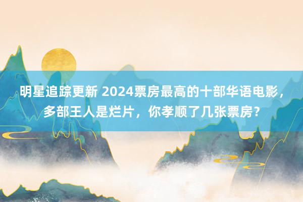 明星追踪更新 2024票房最高的十部华语电影，多部王人是烂片，你孝顺了几张票房？