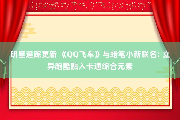 明星追踪更新 《QQ飞车》与蜡笔小新联名: 立异跑酷融入卡通综合元素