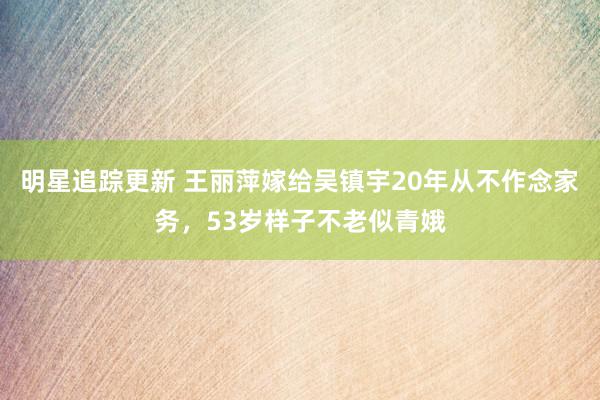 明星追踪更新 王丽萍嫁给吴镇宇20年从不作念家务，53岁样子不老似青娥