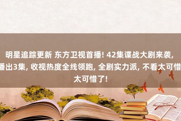 明星追踪更新 东方卫视首播! 42集谍战大剧来袭, 仅播出3集, 收视热度全线领跑, 全剧实力派, 不看太可惜了!