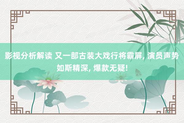 影视分析解读 又一部古装大戏行将霸屏, 演员声势如斯精深, 爆款无疑!