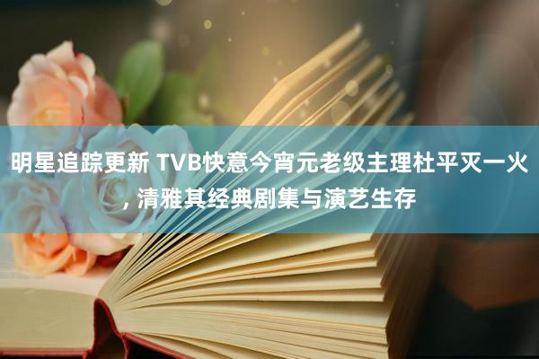 明星追踪更新 TVB快意今宵元老级主理杜平灭一火, 清雅其经典剧集与演艺生存