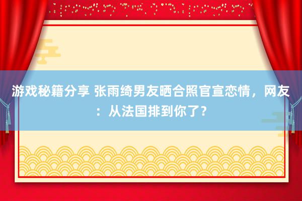 游戏秘籍分享 张雨绮男友晒合照官宣恋情，网友：从法国排到你了？