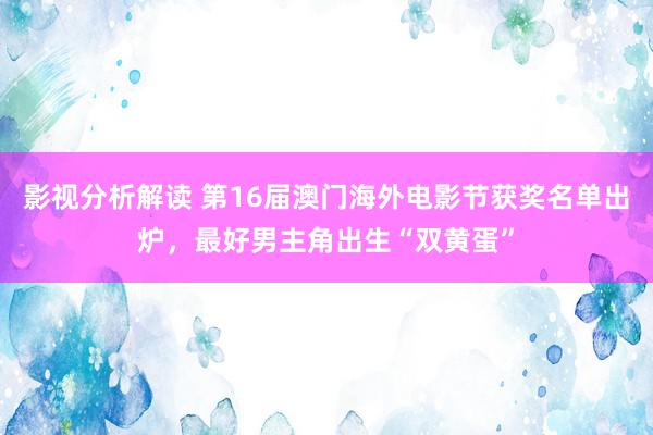 影视分析解读 第16届澳门海外电影节获奖名单出炉，最好男主角出生“双黄蛋”