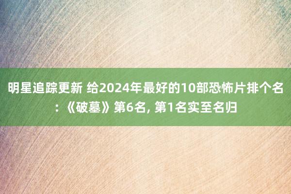 明星追踪更新 给2024年最好的10部恐怖片排个名: 《破墓》第6名, 第1名实至名归