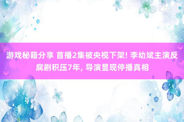 游戏秘籍分享 首播2集被央视下架! 李幼斌主演反腐剧积压7年, 导演显现停播真相