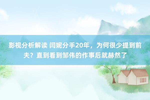 影视分析解读 闫妮分手20年，为何很少提到前夫？直到看到邹伟的作事后就赫然了