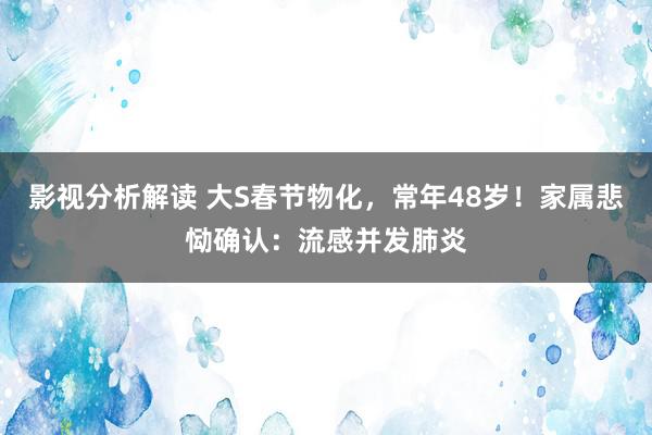 影视分析解读 大S春节物化，常年48岁！家属悲恸确认：流感并发肺炎