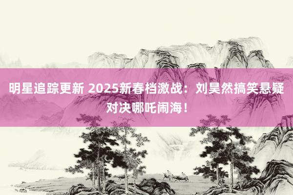 明星追踪更新 2025新春档激战：刘昊然搞笑悬疑对决哪吒闹海！