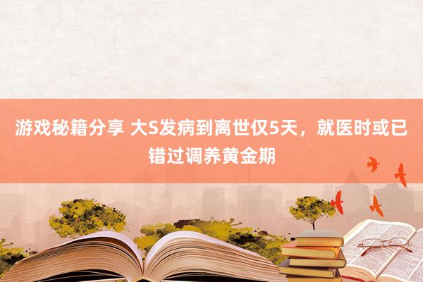 游戏秘籍分享 大S发病到离世仅5天，就医时或已错过调养黄金期