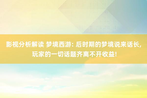 影视分析解读 梦境西游: 后时期的梦境说来话长, 玩家的一切话题齐离不开收益!