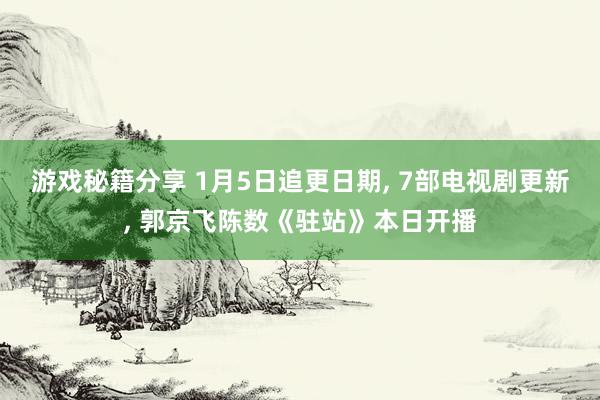 游戏秘籍分享 1月5日追更日期, 7部电视剧更新, 郭京飞陈数《驻站》本日开播