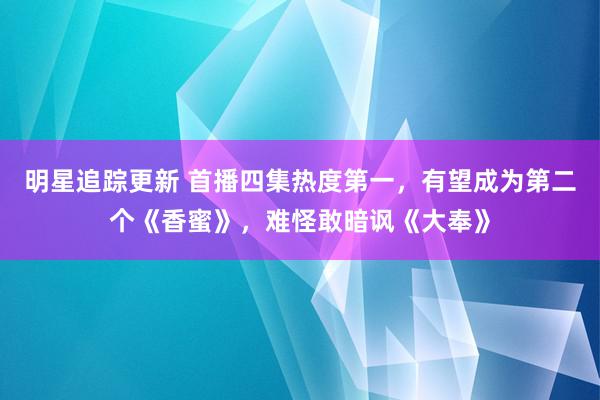 明星追踪更新 首播四集热度第一，有望成为第二个《香蜜》，难怪敢暗讽《大奉》