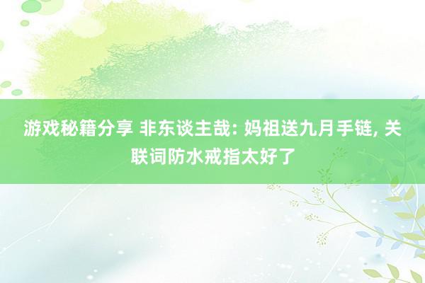 游戏秘籍分享 非东谈主哉: 妈祖送九月手链, 关联词防水戒指太好了