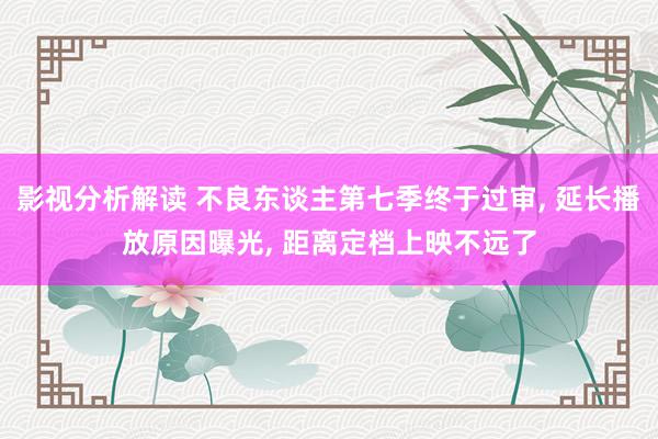 影视分析解读 不良东谈主第七季终于过审, 延长播放原因曝光, 距离定档上映不远了