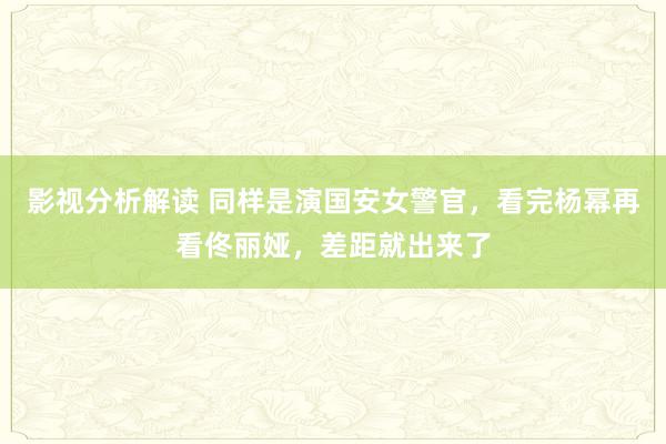 影视分析解读 同样是演国安女警官，看完杨幂再看佟丽娅，差距就出来了