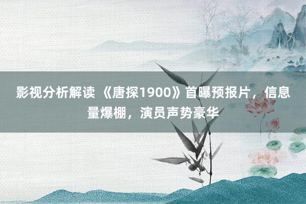 影视分析解读 《唐探1900》首曝预报片，信息量爆棚，演员声势豪华