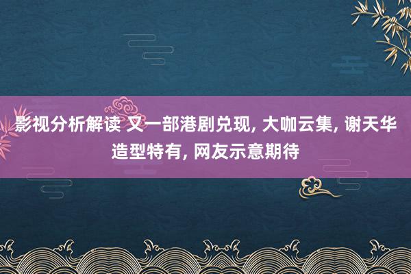 影视分析解读 又一部港剧兑现, 大咖云集, 谢天华造型特有, 网友示意期待